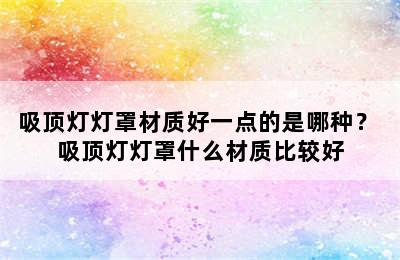 吸顶灯灯罩材质好一点的是哪种？ 吸顶灯灯罩什么材质比较好